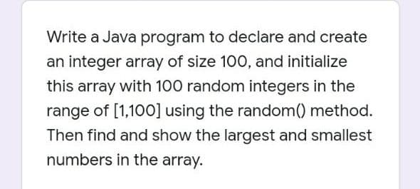 Write a Java program to declare and create
an integer array of size 100, and initialize
this array with 100 random integers in the
range of [1,100] using the random() method.
Then find and show the largest and smallest
numbers in the array.
