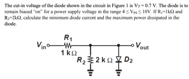 The cut-in voltage of the diode shown in the circuit in Figure 1 is Vy = 0.7 V. The diode is to
remain biased “on" for a power supply voltage in the range 4 < Vps < 10V. If Rj=1kN and
R2=2kQ, calculate the minimum diode current and the maximum power dissipated in the
diode.
R1
Vin
oVout
1 ko
R22 k2
y D2
