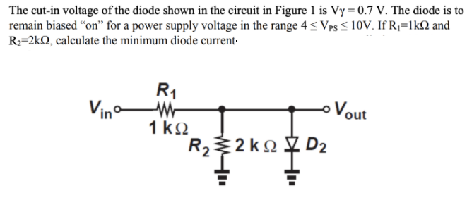 The cut-in voltage of the diode shown in the circuit in Figure 1 is Vy = 0.7 V. The diode is to
remain biased "on" for a power supply voltage in the range 4 < Vps < 10V. If R;=lkN and
R2=2kQ, calculate the minimum diode current-
R1
Vino
Vout
1 kQ
2 ko D2
R2
