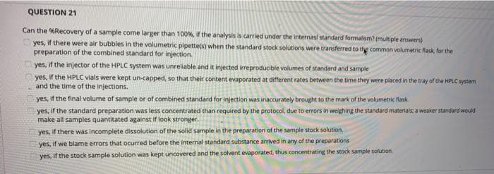 QUESTION 21
Can the %Recovery of a sample come larger than 100%, if the analysis is carried under the intermasi stardard formalism? (multiple answers)
yes, if there were air bubbles in the volumetric pipette(s) when the standard stock solutions were transferred to thye common volumetric flask, for the
preparation of the combined standard for injection.
yes, if the injector of the HPLC system was unreliable and it injected irreproducible volumes of standard and sample
yes, if the HPLC vials were kept un-capped, so that their content evaporated at different rates between the time they were placed in the tray of the HPLC system
and the time of the injections.
yes, if the final volume of sample or of combined standard for injection was inaccurately brought to the mark of the volumetric flask.
yes, if the standard preparation was less concentrated than required by the protocol, due to errors in weighing the standard materials, a weaker standard would
make all samples quantitated against if look stronger.
yes, if there was incomplete dissolution of the solid sample in the preparation of the sample stock solution
yes, if we blame errors that ocurred before the internal standard substance arrived in any of the preparations
yes, if the stock sample solution was kept uncovered and the solvent evaporated, thus concentrating the stock sample solution
