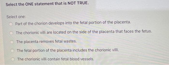 Select the ONE statement that is NOT TRUE.
Select one:
Part of the chorion develops into the fetal portion of the placenta.
The chorionic villi are located on the side of the placenta that faces the fetus.
The placenta removes fetal wastes.
The fetal portion of the placenta includes the chorionic villi.
The chorionic villi contain fetal blood vessels.
