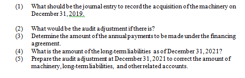 (1) What should be the joumal entry to record the acquisition ofthe machinery on
December 31, 201I.
(2) What would be the audit adjustment if there is?
(3) Detemine the amount of the annualpayments to bemade underthe financing
agreement.
(4) Whatis the amount of the long-temliabilities as of December 31, 2021?
(5) Prepare the audit adjustment at December 31, 2021 to corect the amount of
machinery, long-temliabilities, and otherrelated accounts.
