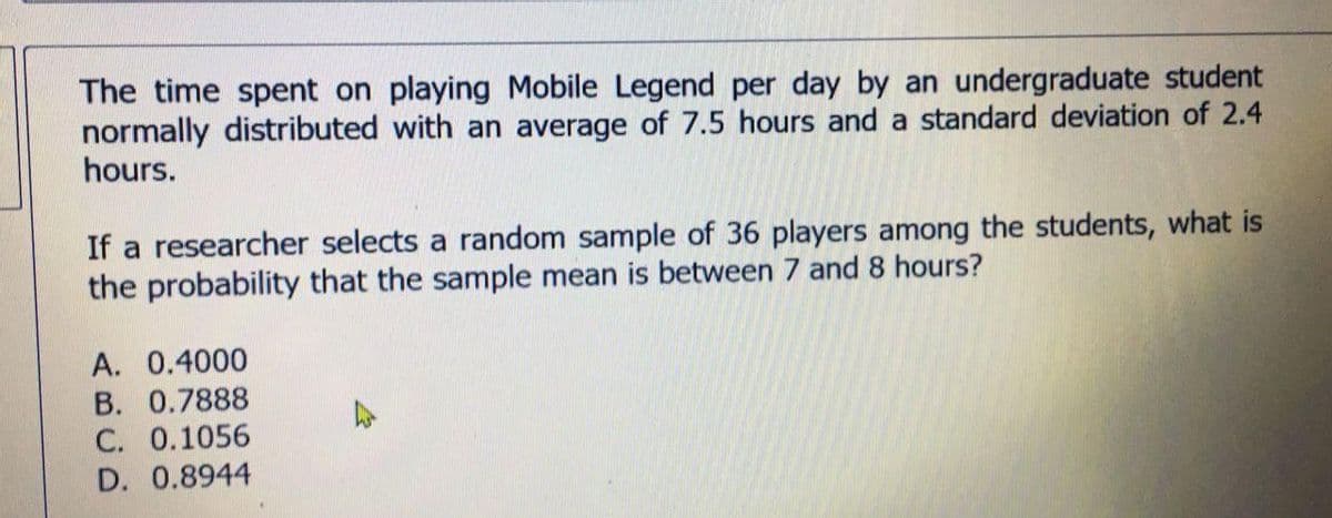 The time spent on playing Mobile Legend per day by an undergraduate student
normally distributed with an average of 7.5 hours and a standard deviation of 2.4
hours.
If a researcher selects a random sample of 36 players among the students, what is
the probability that the sample mean is between 7 and 8 hours?
A. 0.4000
B. 0.7888
C. 0.1056
D. 0.8944
