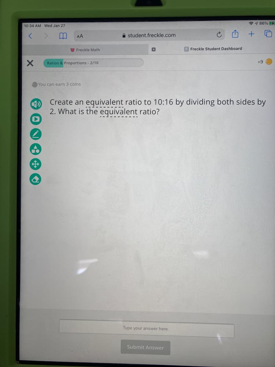 7 1 86% 4
10:34 AM Wed Jan 27
AA
A student.freckle.com
O Freckle Math
Freckle Student Dashboard
Ratios & Proportions - 2/10
+9
You can earn 3 coins
Create an equivalent ratio to 10:16 by dividing both sides by
2. What is the equivalent ratio?
Type your answer here.
Submit Answer
