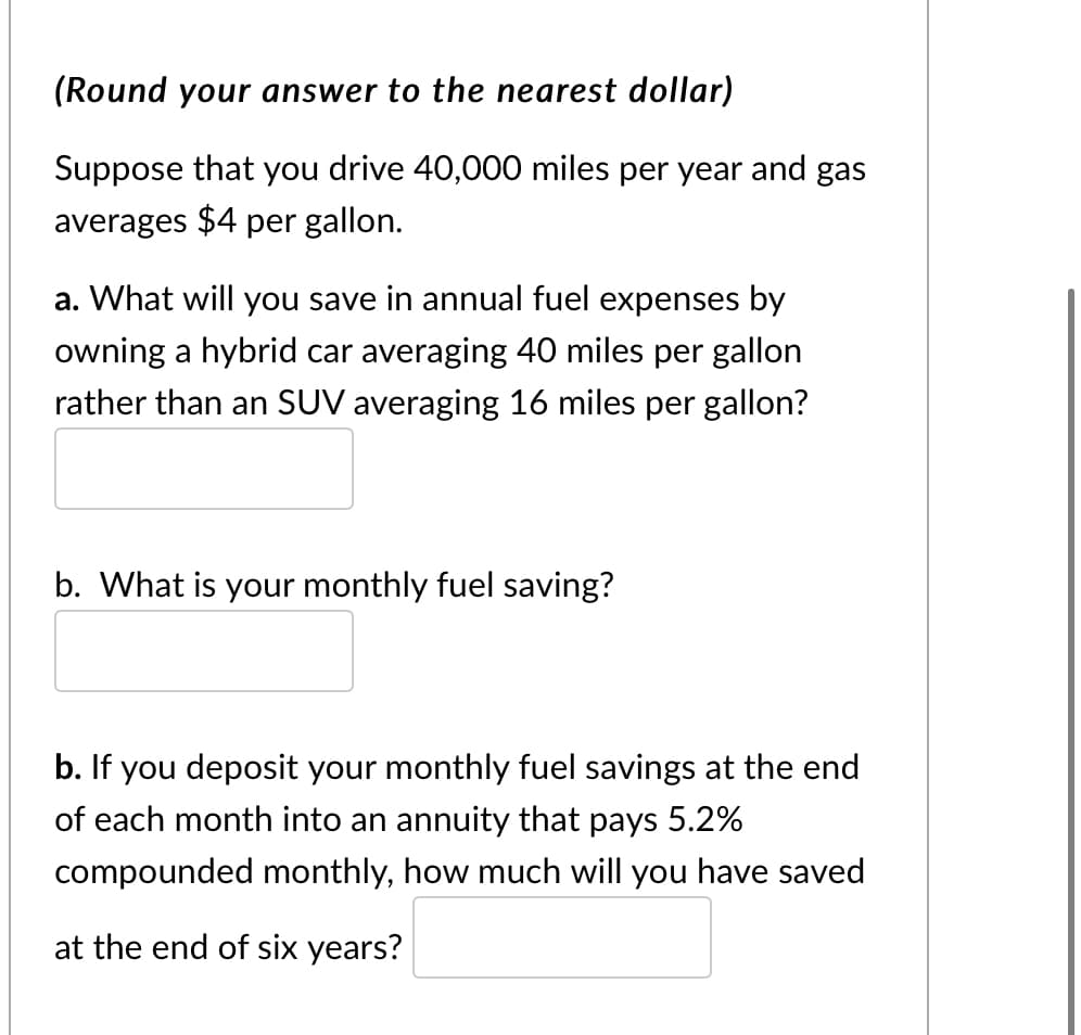 (Round your answer to the nearest dollar)
Suppose that you drive 40,000 miles per year and gas
averages $4 per gallon.
a. What will you save in annual fuel expenses by
owning a hybrid car averaging 40 miles per gallon
rather than an SUV averaging 16 miles per gallon?
b. What is your monthly fuel saving?
b. If you deposit your monthly fuel savings at the end
of each month into an annuity that pays 5.2%
compounded monthly, how much will you have saved
at the end of six years?
