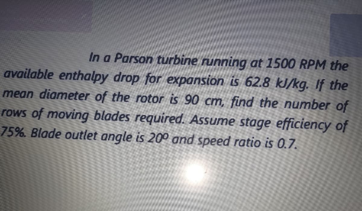 In a Parson turbine running at 1500 RPM the
available enthalpy drop for expansion is 62.8 kJ/kg. If the
mean diameter of the rotor is 90 cm, find the number of
rows of moving blades required. Assume stage efficiency of
75%. Blade outlet angle is 20° and speed ratio is 0.7.
