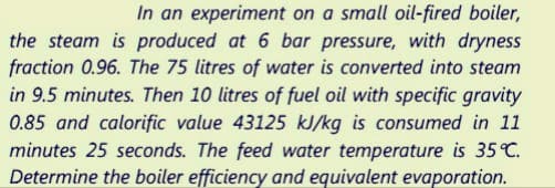 In an experiment on a small oil-fired boiler,
the steam is produced at 6 bar pressure, with dryness
fraction 0.96. The 75 litres of water is converted into steam
in 9.5 minutes. Then 10 litres of fuel oil with specific gravity
0.85 and calorific value 43125 kJ/kg is consumed in 11
minutes 25 seconds. The feed water temperature is 35°C.
Determine the boiler efficiency and equivalent evaporation.
