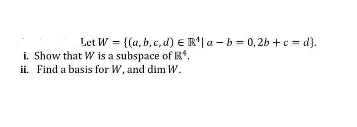 Let W = {(a, b, c, d) E R*| a – b = 0,2b + c = d}.
i. Show that W is a subspace of Rt.
ii. Find a basis for W, and dim W.

