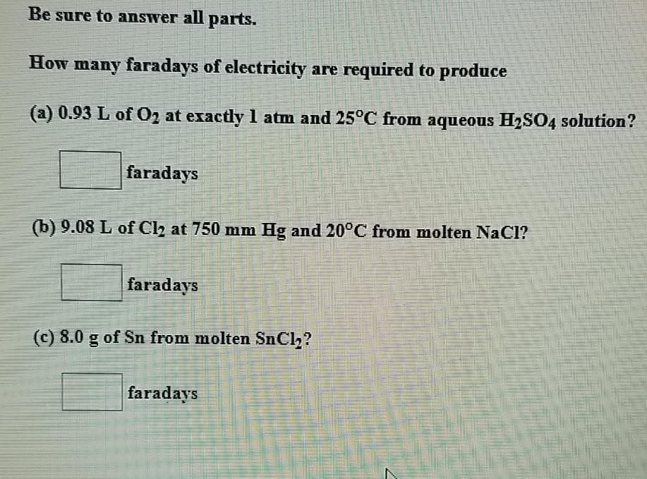 Be sure to answer all parts.
How many faradays of electricity are required to produce
(a) 0.93 L of 02 at exactly 1 atm and 25°C from aqueous H2SO, solution?
faradays
(b) 9.08 L of Ch at 750 mm Hg and 20°C from molten NaCl?
faradays
(c) 8.0 g of Sn from molten SnCl?
faradays
