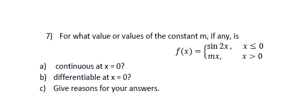 7) For what value or values of the constant m, if any, is
(sin 2x,
Imx,
f(x) =
x>0
a) continuous at x = 0?
b) differentiable at x = 0?
c) Give reasons for your answers.
