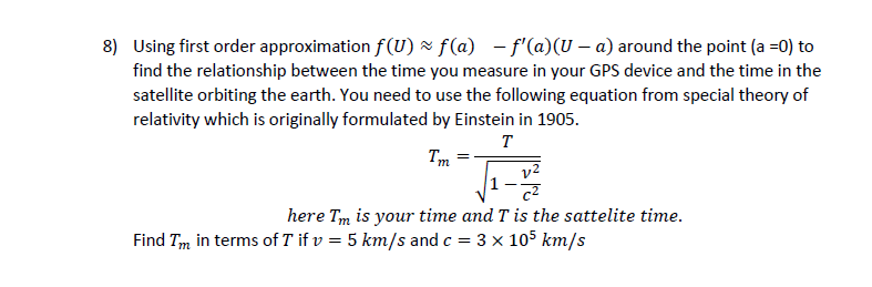Using first order approximation f(U) z f(a) - f'(a)(U – a) around the point (a =0) to
find the relationship between the time you measure in your GPS device and the time in the
satellite orbiting the earth. You need to use the following equation from special theory of
relativity which is originally formulated by Einstein in 1905.
т
Tm
here Tm is your time and T is the sattelite time.
Find Tm in terms of T if v = 5 km/s and c = 3 x 105 km/s
