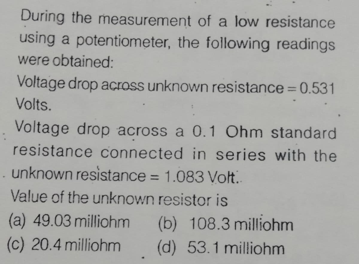 During the measurement of a low resistance
using a potentiometer, the following readings
were obtained:
Voltage drop across unknown resistance = 0.531
%3D
Volts.
Voltage drop across a 0.1 Ohm standard
resistance connected in series with the
unknown resistance = 1.083 Volt.
%3D
Value of the unknown resistor is
(a) 49.03 milliohm
(b) 108.3 milliohm
(c) 20.4 milliohm
(d) 53.1 milliohm
