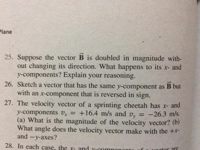 Plane
25. Suppose the vector B is doubled in magnitude with-
out changing its direction. What happens to its x- and
y-components? Explain your reasoning.
26. Sketch a vector that has the same y-component as B but
with an x-component that is reversed in sign.
27. The velocity vector of a sprinting cheetah has x- and
+16.4 m/s and v,
y-components U =
(a) What is the magnitude of the velocity vector? (b)
What angle does the velocity vector make with the +X-
and -y-axes?
-26.3 m/s.
%3D
Vy
%3D
28. In each case, the x- and v-com
ator are
