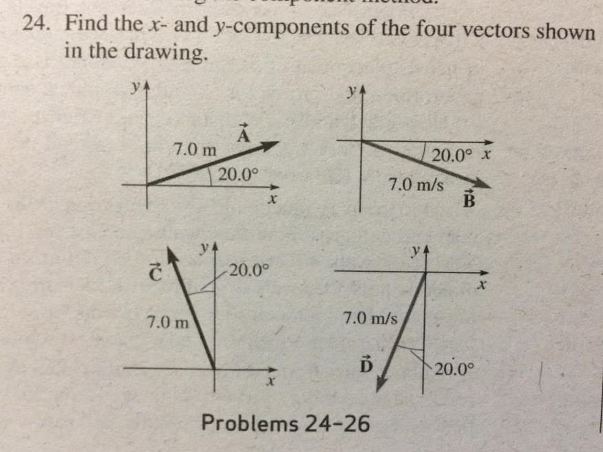 24. Find the x- and y-components of the four vectors shown
in the drawing.
y4
y4
7.0 m
20.0° x
20.0°
7.0 m/s
y4
y4
20.0°
7.0 m
7.0 m/s
20.00
Problems 24-26
