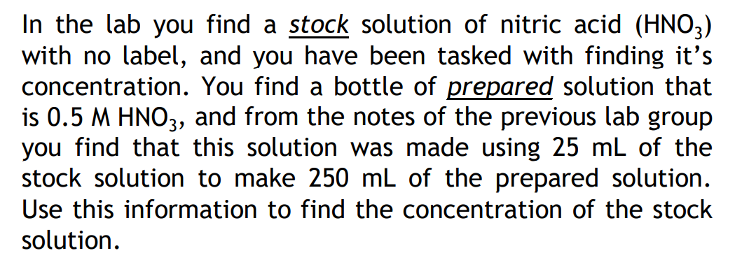 In the lab you find a stock solution of nitric acid (HNO3)
with no label, and you have been tasked with finding it's
concentration. You find a bottle of prepared solution that
is 0.5 M HNO3, and from the notes of the previous lab group
you find that this solution was made using 25 mL of the
stock solution to make 250 mL of the prepared solution.
Use this information to find the concentration of the stock
solution.