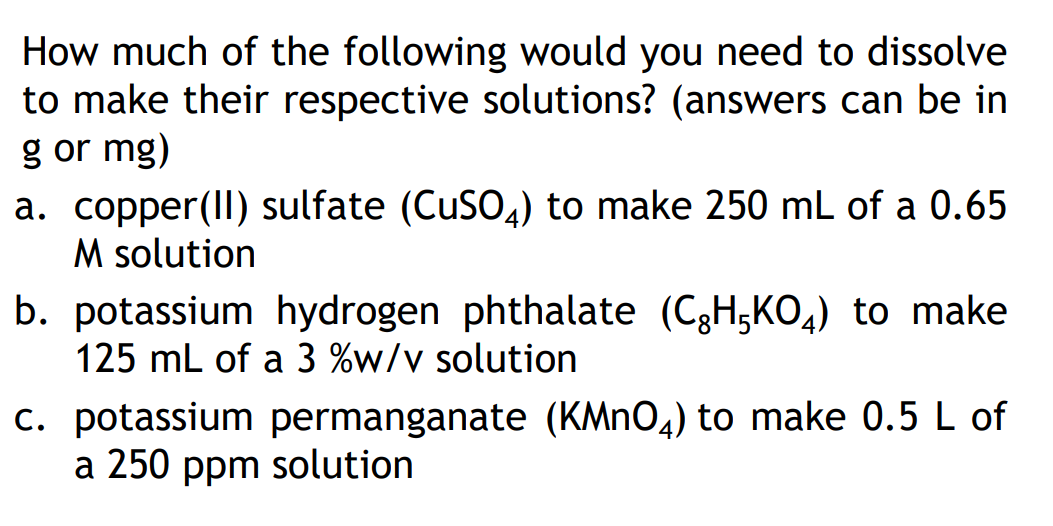 How much of the following would you need to dissolve
to make their respective solutions? (answers can be in
g or mg)
a. copper(II) sulfate (CuSO4) to make 250 mL of a 0.65
M solution
b. potassium hydrogen phthalate (C₂H5KO4) to make
125 mL of a 3 %w/v solution
c. potassium permanganate (KMnO4) to make 0.5 L of
a 250 ppm solution