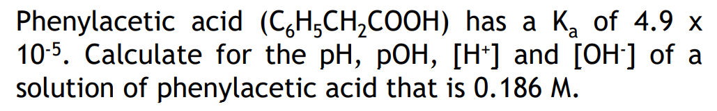 Phenylacetic acid (C₂H₂CH₂COOH)
has a K₂ of 4.9 x
a
10-5. Calculate for the pH, pOH, [H+] and [OH-] of a
solution of phenylacetic acid that is 0.186 M.