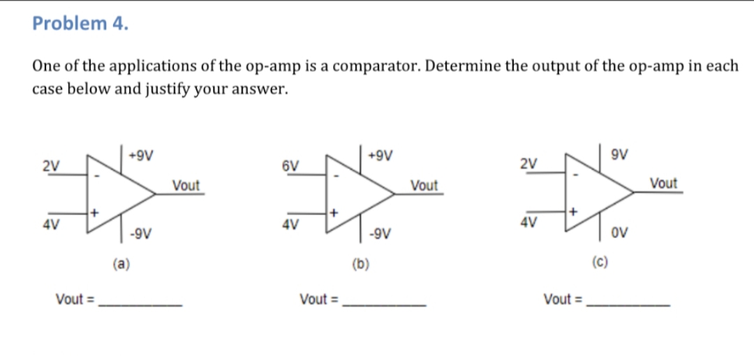Problem 4.
One of the applications of the op-amp is a comparator. Determine the output of the op-amp in each
case below and justify your answer.
9V
+9V
+9V
2V
2V
6V
Vout
Vout
Vout
4V
4V
4V
ov
-9V
-9V
(c)
(b)
(a)
Vout =
Vout =
Vout =
