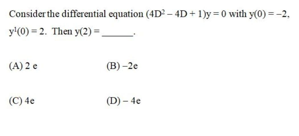 Consider the differential equation (4D² – 4D + 1)y= 0 with y(0) = -2,
y'(0) = 2. Then y(2) =
(A) 2 e
(В) -2е
(C) 4e
(D) – 4e
