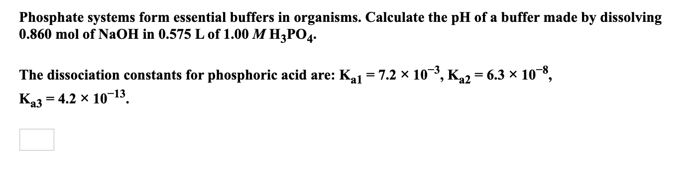 Phosphate systems form essential buffers in organisms. Calculate the pH of a buffer made by dissolving
0.860 mol of NaOH in 0.575 L of 1.00 M H3PO4.
The dissociation constants for phosphoric acid are: Ka1 = 7.2 x 10³, K22 = 6.3 × 108,
Каз — 4.2 х 10-13
