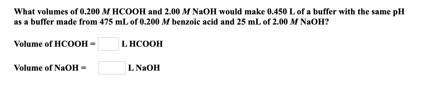 What volumes of 0.200 M HCOOH and 2.00 M NaOH would make 0.450 L of a buffer with the same pH
as a buffer made from 475 mL of 0.200 M benzoic acid and 25 mL of 2.00 M NaOH?
Volume of HСООН
L HCOOH
%3D
Volume of NaOH =
L NaOH
