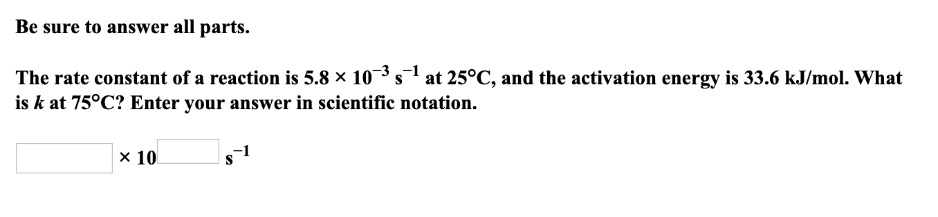 Be sure to answer all parts.
The rate constant of a reaction is 5.8 × 10¯³ s at 25°C, and the activation energy is 33.6 kJ/mol. What
is k at 75°C? Enter your answer in scientific notation.
x 10
s1
