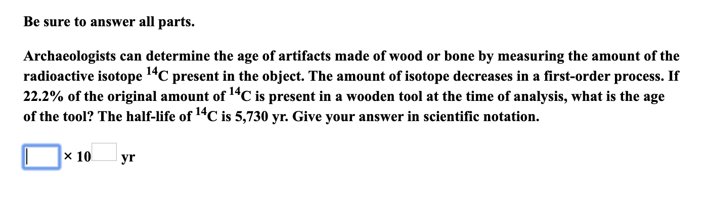 Be sure to answer all parts.
Archaeologists can determine the age of artifacts made of wood or bone by measuring the amount of the
radioactive isotope 1"C present in the object. The amount of isotope decreases in a first-order process. If
22.2% of the original amount of 14C is present in a wooden tool at the time of analysis, what is the age
of the tool? The half-life of 14C is 5,730 yr. Give your answer in scientific notation.
14,
x 10
yr
