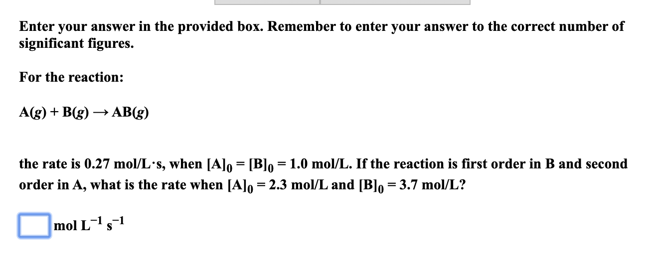 Enter your answer in the provided box. Remember to enter your answer to the correct number of
significant figures.
For the reaction:
A(g) + B(g) → AB(g)
the rate is 0.27 mol/L's, when [A]o = [B]o =1.0 mol/L. If the reaction is first order in B and second
order in A, what is the rate when [A]o = 2.3 mol/L and [B]o = 3.7 mol/L?
mol L-1 s1
