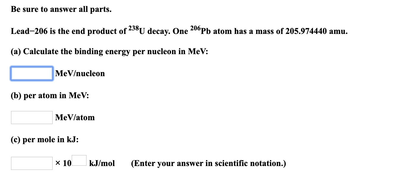 Be sure to answer all parts.
Lead-206 is the end product of 238U decay. One 200Pb atom has a mass of 205.974440 amu.
(a) Calculate the binding energy per nucleon in MeV:
MeV/nucleon
(b) per atom in MeV:
MeV/atom
(c) per mole in kJ:
x 10
kJ/mol
(Enter your answer in scientific notation.)
