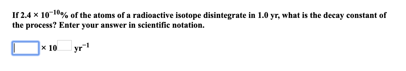 If 2.4 x 1010% of the atoms of a radioactive isotope disintegrate in 1.0 yr, what is the decay constant of
the process? Enter your answer in scientific notation.
x 10
