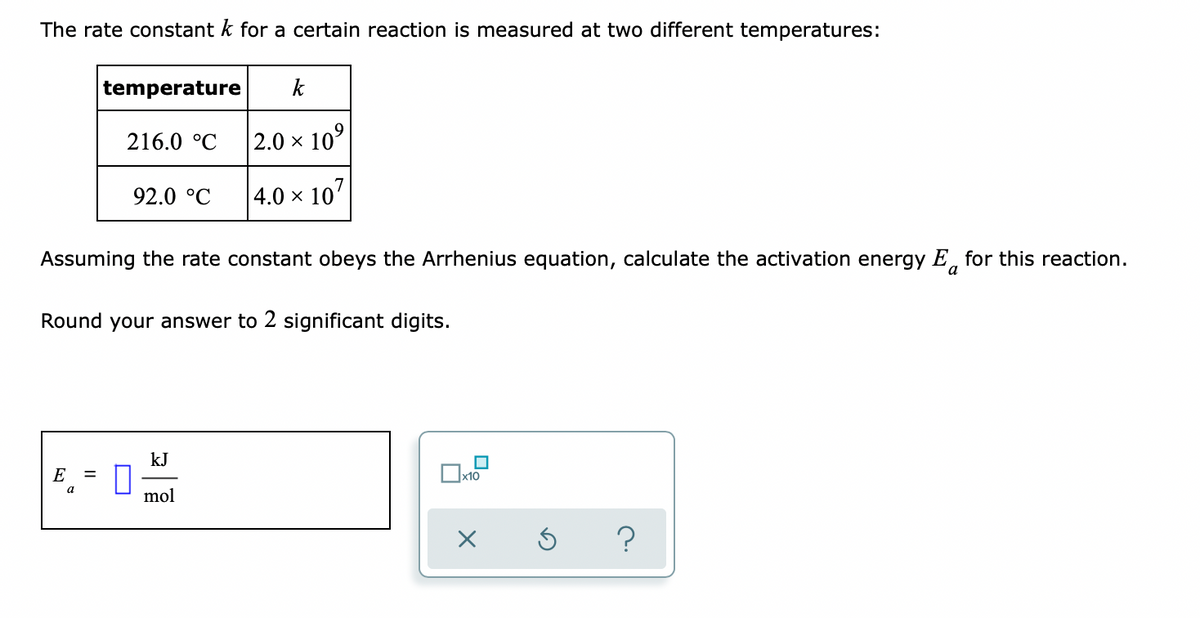 The rate constant k for a certain reaction is measured at two different temperatures:
temperature
k
216.0 °C
|2.0 × 10°
92.0 °C
4.0 × 107
Assuming the rate constant obeys the Arrhenius equation, calculate the activation energy E, for this reaction.
a
Round your answer to 2 significant digits.
kJ
E
a
mol
