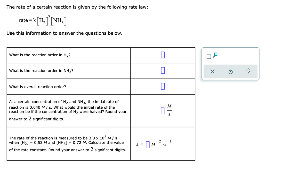 The rate of a certain reaction is given by the following rate law:
rate = k[H,] [NH,]
Use this information to answer the questions below.
What is the reaction order in H2?
|x10
What is the reaction order in NH3?
?
What is overall reaction order?
At a certain concentration of H2 and NH3, the initial rate of
reaction is 0.040 M / s. What would the initial rate of the
reaction be if the concentration of H2 were halved? Round your
M
S
answer to 2 significant digits.
The rate of the reaction is measured to be 3.0 x 105 M/ s
when [H2] = 0.53 M and [NH3]
= 0.72 M. Calculate the value
- 2
- 1
k =
Пм
•S
of the rate constant. Round your answer to 2 significant digits.
