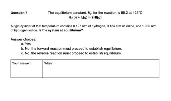 Question 7
The equilibrium constant, K, for the reaction is 55.2 at 425°C.
H,(g) + 1,(g) - 2HI(g)
A rigid cylinder at that temperature contains 0.127 atm of hydrogen, 0.134 atm of iodine, and 1.055 atm
of hydrogen iodide. Is the system at equilibrium?
Answer choices:
a. Yes.
b. No, the forward reaction must proceed to establish equilibrium.
c. No, the reverse reaction must proceed to establish equilibrium.
Your answer:
Why?
