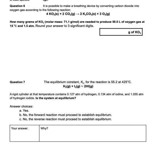 Question 6
It is possible to make a breathing device by converting carbon dioxide into
oxygen gas according to the following reaction:
4 KO,(s) + 2 co:(g) → 2 K,CO,(s) + 3 0,(g)
How many grams of KO, (molar mass: 71.1 g/mol) are needed to produce 50.0 L of oxygen gas at
15 °C and 1.5 atm. Round your answer to 3 significant digits.
g of KO,
The equilibrium constant, K, for the reaction is 55.2 at 425°C.
H,(g) + 1,(g) - 2HI(g)
Question 7
A rigid cylinder at that temperature contains 0.127 atm of hydrogen, 0.134 atm of iodine, and 1.055 atm
of hydrogen iodide. Is the system at equilibrium?
Answer choices:
a. Yes.
b. No, the forward reaction must proceed to establish equilibrium.
c. No, the reverse reaction must proceed to establish equilibrium.
Your answer:
Why?
