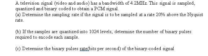 A television signal (video and audio) has a bandwidth of 4.2MHZ. This signal is sampled,
quantized and binary coded to obtain a PCM signal.
(a) Determine the sampling rate if the signal is to be sampled at a rate 20% above the Nyquist
rate.
(b) If the samples are quantized into 1024 levels, determine the number of binary pulses
required to encode each sample.
(c) Determine the binary pulses rate(bits per second) of the binary-coded signal
