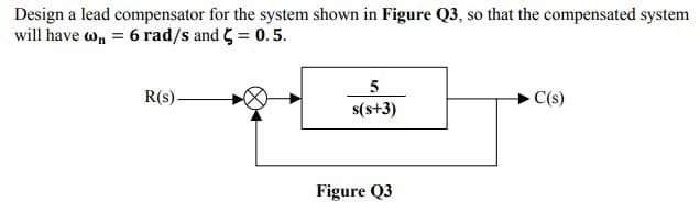 Design a lead compensator for the system shown in Figure Q3, so that the compensated system
will have wn = 6 rad/s and 5 = 0.5.
5
R(s)-
C(s)
s(s+3)
Figure Q3
