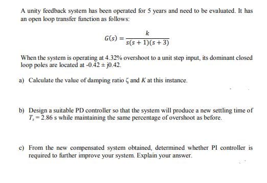 A unity feedback system has been operated for 5 years and need to be evaluated. It has
an open loop transfer function as follows:
k
G(s) :
%3D
s(s + 1)(s+3)
When the system is operating at 4.32% overshoot to a unit step input, its dominant closed
loop poles are located at -0.42 + j0.42.
a) Calculate the value of damping ratio and K at this instance.
b) Design a suitable PD controller so that the system will produce a new settling time of
T, = 2.86 s while maintaining the same percentage of overshoot as before.
c) From the new compensated system obtained, determined whether PI controller is
required to further improve your system. Explain your answer.
