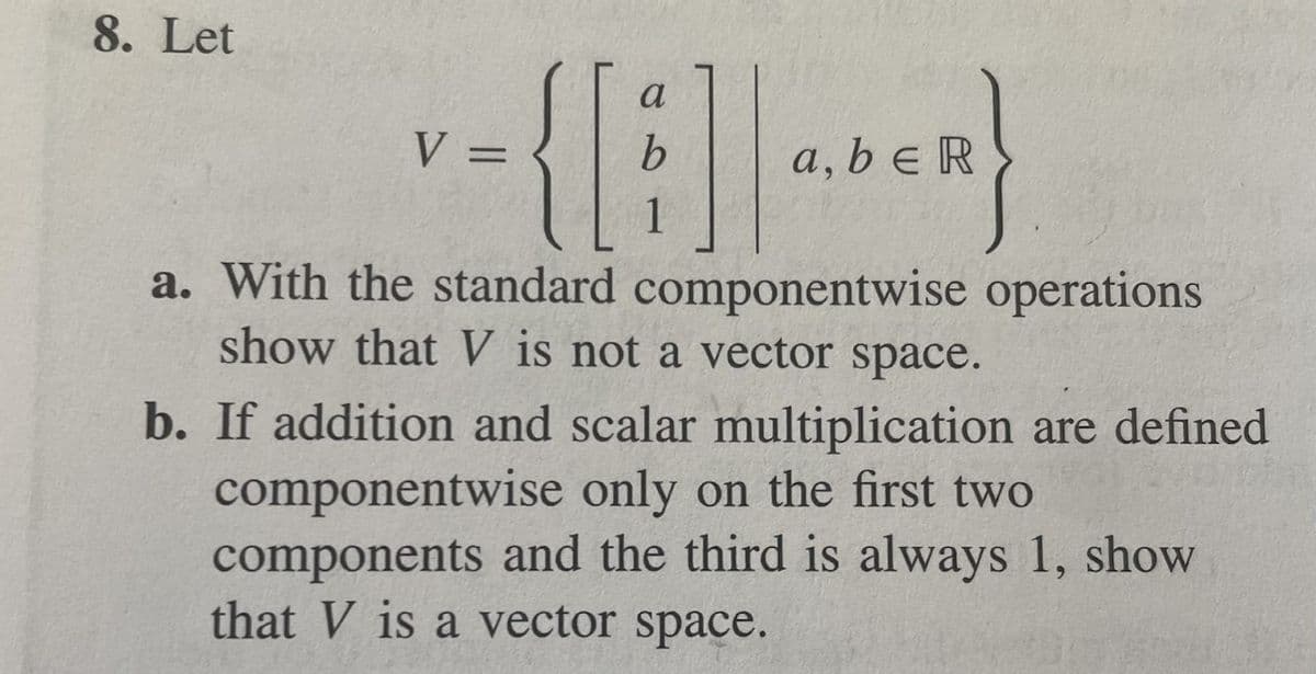 8. Let
a
V =
a, b e R
a. With the standard componentwise operations
show that V is not a vector space.
b. If addition and scalar multiplication are defined
componentwise only on the first two
components and the third is always 1, show
that V is a vector space.
