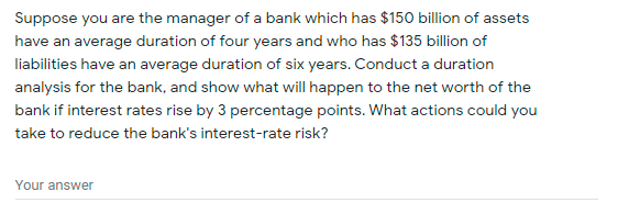 Suppose you are the manager of a bank which has $150 billion of assets
have an average duration of four years and who has $135 billion of
liabilities have an average duration of six years. Conduct a duration
analysis for the bank, and show what will happen to the net worth of the
bank if interest rates rise by 3 percentage points. What actions could you
take to reduce the bank's interest-rate risk?
Your answer
