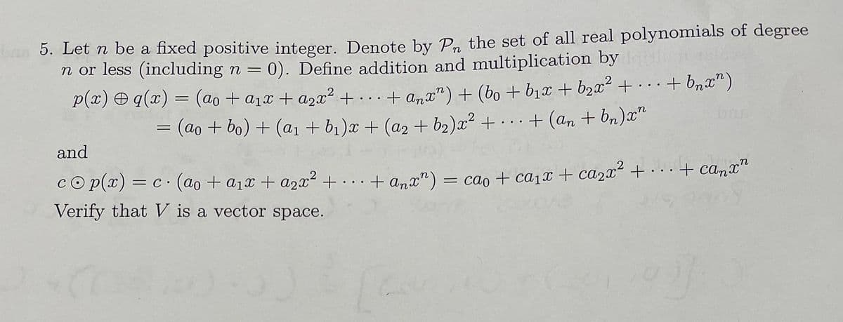 5. Let n be a fixed positive integer. Denote by Pp the set of all real polynomials of degree
n or less (including n = 0). Define addition and multiplication by
P(x) O q(x) = (ao + a1x + a2x² + . . . + anx") + (bo + b1x + b2x² + + bnx“)
3(ao+ bo) + (aı + b1)x + (a2 + b2)x² + · ··
...
+ (an + bn)x"
..
and
cO p(x) = c· (ao + a1x + azx² + . . . + a,x") = cao + ca1x + ca2x +.+ canx"
+.. ·+ anx") = cao + ca1x + ca2x + . .+ camx"
Verify that V is a vector space.
