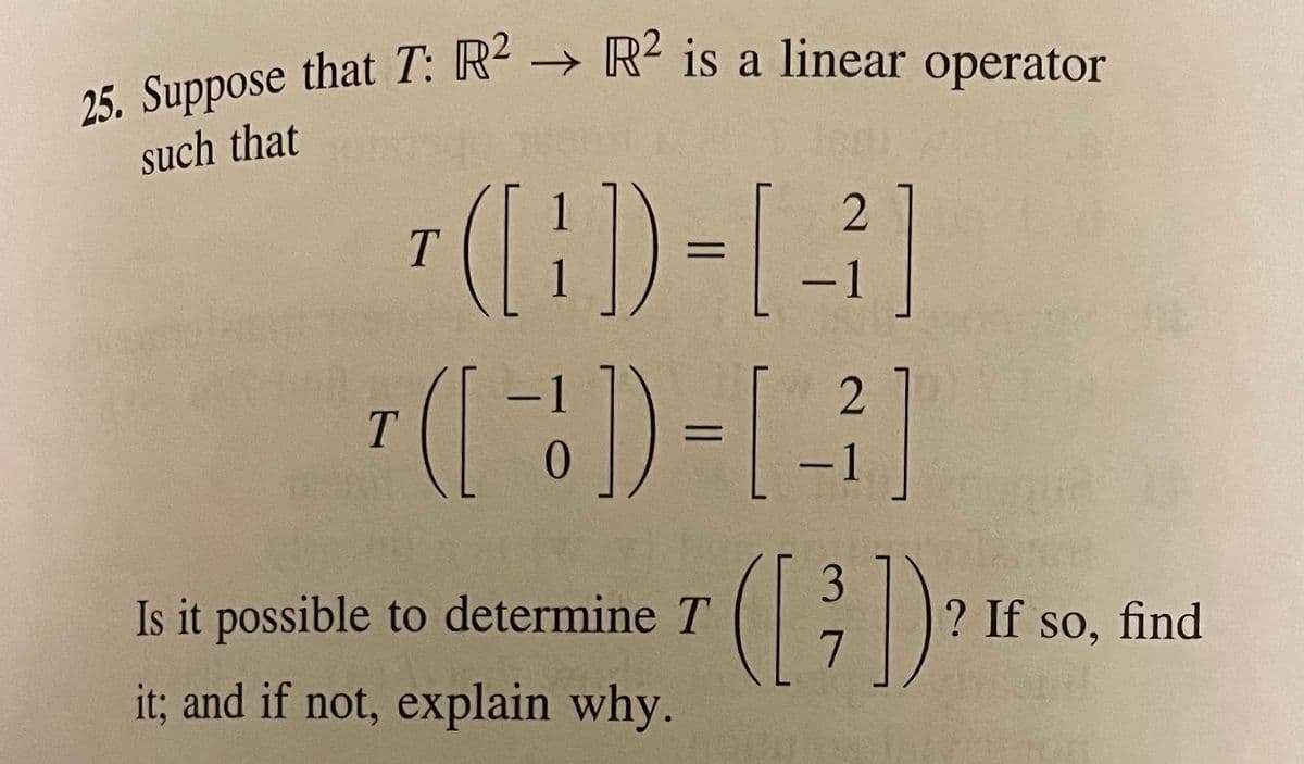 25. Suppose that T: R2 → R² is a linear operator
a
such that
1
(l)
Is it possible to determine T
? If so, find
it; and if not, explain why.
