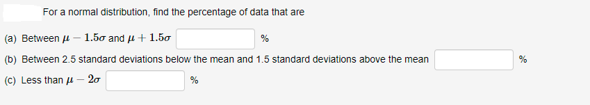 For a normal distribution, find the percentage of data that are
(a) Between u – 1.5o and u + 1.50
%
(b) Between 2.5 standard deviations below the mean and 1.5 standard deviations above the mean
%
(c) Less than µ – 20
%

