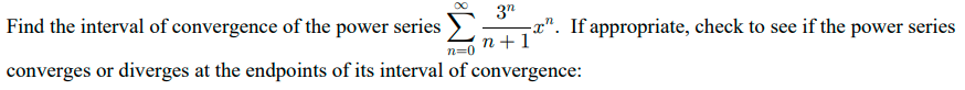 Find the interval of convergence of the power series
3"
a". If appropriate, check to see if the power series
n +1
n=0
converges or diverges at the endpoints of its interval of convergence:
