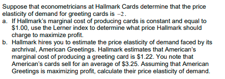 Suppose that econometricians at Hallmark Cards determine that the price
elasticity of demand for greeting cards is -2.
a. If Hallmark's marginal cost of producing cards is constant and equal to
$1.00, use the Lerner index to determine what price Hallmark should
charge to maximize profit.
b. Hallmark hires you to estimate the price elasticity of demand faced by its
archrival, American Greetings. Hallmark estimates that American's
marginal cost of producing a greeting card is $1.22. You note that
American's cards sell for an average of $3.25. Assuming that American
Greetings is maximizing profit, calculate their price elasticity of demand.
