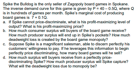 Spike the Bulldog is the only seller of Zagopoly board games in Spokane.
The inverse demand curve for this game is given by P = 40 – 0.5Q, where Q
is in hundreds of games per month. Spike's marginal cost of producing
board games is 7 + 0.1Q.
a. If Spike cannot price-discriminate, what is his profit-maximizing level of
output? What is his profit-maximizing price?
b. How much consumer surplus will buyers of the board game receive?
How much producer surplus will end up in Spike's pockets? How much
deadweight loss is created by the board game monopoly?
c. Suppose Spike is a magnificent salesman, able to discern perfectly his
customers' willingness to pay. If he leverages this information to begin
perfectly price discriminating, how many board games will he sell?
d. How much surplus will buyers receive from a perfectly price-
discriminating Spike? How much producer surplus will Spike capture?
What will the deadweight loss due to monopoly be?
