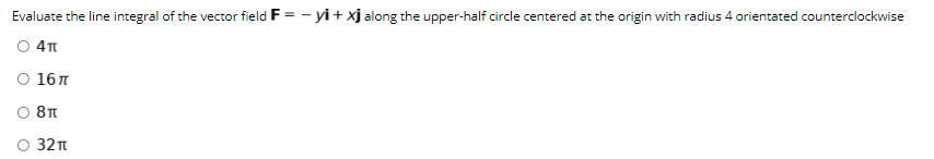 Evaluate the line integral of the vector field F = - yi+ xj along the upper-half circle centered at the origin with radius 4 orientated counterclockwise
O 4
O 16 7
O 8T
O 32
