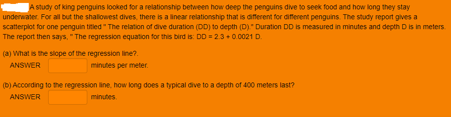 A study of king penguins looked for a relationship between how deep the penguins dive to seek food and how long they stay
underwater. For all but the shallowest dives, there is a linear relationship that is different for different penguins. The study report gives a
scatterplot for one penguin titled " The relation of dive duration (DD) to depth (D)." Duration DD is measured in minutes and depth D is in meters.
The report then says, " The regression equation for this bird is: DD = 2.3 + 0.0021 D.
%3D
(a) What is the slope of the regression line?.
ANSWER
minutes per meter.
(b) According to the regression line, how long does a typical dive to a depth of 400 meters last?
ANSWER
minutes.
