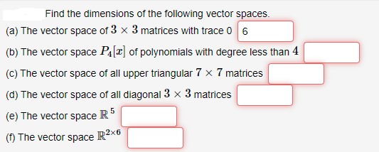 Find the dimensions of the following vector spaces.
(a) The vector space of 3 x 3 matrices with trace 0 6
(b) The vector space P4[2] of polynomials with degree less than 4
(C) The vector space of all upper triangular 7 x 7 matrices
(d) The vector space of all diagonal 3 x 3 matrices
(e) The vector space IR
(f) The vector space
R2x6
