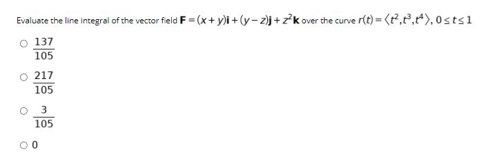 Evaluate the line integral of the vector field F = (x+ y)i + (y– 2)j+z?k over the curve r(t) = (t²,2,*), 0sts1
O 137
105
217
105
3
105

