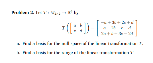 Problem 2. Let T : M2x2 + R³ by
"([: :))
-a + 36 + 2c +d
а - 2b — с — d
2a + b+ 3c – 2d
a b
T
a. Find a basis for the null space of the linear transformation T.
b. Find a basis for the range of the linear transformation T
